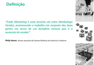 “Trade Marketing é uma terceira via entre Marketinge
Vendas, promovendo o trabalho em conjunto das duas
partes em torno de um benefício comum que é o
aumento de vendas”
Philip Hamer, diretor executivo da Camara Britânica de Comércio e Indústria
 