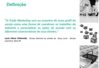 “O Trade Marketing vem ao encontro do novo perfil do
varejo como uma forma de coordenar os trabalhos da
indústria e personalizar as ações de acordo com as
diferentes características de seus clientes.”
Lúcio Flávio D’Almeida - Diretor Nacional de Vendas da Gessy Lever - Revista
SuperGiro, Maio 99
 