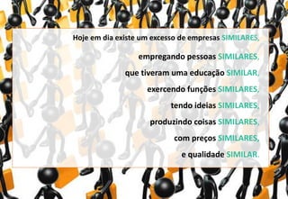 Hoje em dia existe um excesso de empresas SIMILARES,
empregando pessoas SIMILARES,
que tiveram uma educação SIMILAR,
exercendo funções SIMILARES,
tendo ideias SIMILARES,
produzindo coisas SIMILARES,
com preços SIMILARES,
e qualidade SIMILAR.
 