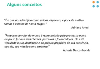 “É o que nos identifica como únicos, especiais, e por este motivo
somos a escolha de nosso target. ”
Adriano Amui
“Proposta de valor da marca é representada pela promessa que a
empresa faz aos seus clientes, parceiros e fornecedores. Ela está
vinculada à sua identidade e ao próprio propósito de sua existência,
ou seja, sua missão como empresa.”
Autoria Desconhecida
 
