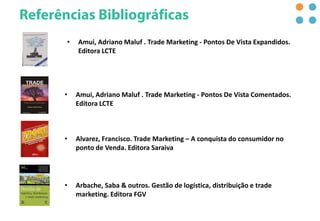 • Arbache, Saba & outros. Gestão de logística, distribuição e trade
marketing. Editora FGV
• Alvarez, Francisco. Trade Marketing – A conquista do consumidor no
ponto de Venda. Editora Saraiva
• Amui, Adriano Maluf . Trade Marketing - Pontos De Vista Comentados.
Editora LCTE
• Amui, Adriano Maluf . Trade Marketing - Pontos De Vista Expandidos.
Editora LCTE
 