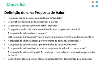Definição de uma Proposta de Valor
• Há uma proposta de valor para cada marca/produto?
• Os benefícios são explícitos, específicos e claros?
• Os preços ou política comercial estão explícitos?
• Os segmentos-alvo são claramente identificados na proposta de valor?
• A proposta de valor é clara e simples?
• Está claro que a proposta de valor é superior para o segmento-alvo (ou segmentos)?
• A proposta de valor é apoiada por evidências de demanda adequadas?
• A proposta de valor é apoiada por evidências de retorno aceitáveis​​?
• A proposta de valor é viável vis a vis as propostas de valor dos concorrentes?
• A proposta de valor é atingível? As mudanças requeridas no modelo de negócios são
factíveis?
• É a melhor proposta de valor (dentre outras possíveis) considerada pela empresa?
 