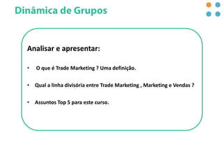 Analisar e apresentar:
• O que é Trade Marketing ? Uma definição.
• Qual a linha divisória entre Trade Marketing , Marketing e Vendas ?
• Assuntos Top 5 para este curso.
 