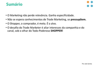• O Marketing não perde relevância. Ganha especificidade.
• Não se espera conhecimentos de Trade Marketing, se pressupõem.
• O Shopper, o comprador, é meta. É o alvo.
• O desafio do Trade Marketer é aliar interesses da companhia e do
canal, sob o olhar do Todo-Poderoso SHOPPER!
Por Julio Gomes
 