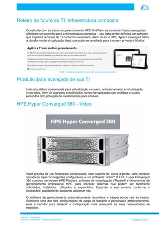 VilaTechl – Uso restrito
Hiper-Convergência – Acelere a Simplicida Página 3 de 7
Roteiro do futuro da TI: Infraestrutura composta
Construída com as bases do gerenciamento HPE OneView, os sistemas hiperconvergentes
oferecem um caminho para a infraestrutura composta – seu data center definido por software
que implanta recursos de TI conforme necessário. Além disso, o HPE Hyper Converged 380 é
a plataforma de virtualização ideal, que pode ser ampliada para a nuvem privada e híbrida.
Click no explore arquiteturas para ter acesso ao documento.
Produtividade avançada de sua TI
Uma arquitetura comprovada para virtualização e nuvem, armazenamento e virtualização
integrados, além de upgrades simplificados, tempo de operação para análises e custos
reduzidos com proteção de investimentos para o futuro.
HPE Hyper Converged 380 - Video
Você precisa de um fornecedor comprovado, com suporte de ponta a ponta, para oferecer
servidores hiperconvergentes configuráveis e um ambiente virtual? O HPE Hyper Converged
380 combina servidores HPE ProLiant, software de virtualização VMware® e ferramentas de
gerenciamento empresarial HPE, para oferecer sistemas que podem ser facilmente
solicitados, instalados, utilizados e expandidos. Expanda o seu sistema conforme o
necessário, rapidamente, bastando adicionar nós.
O software de gerenciamento automaticamente reconhece e integra novos nós ao cluster.
Selecione uma das três configurações de carga de trabalho e personalize armazenamento,
rede e servidor para oferecer a configuração mais adequada às suas necessidades de
negócios.
 