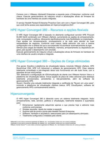 VilaTechl – Uso restrito
Hiper-Convergência – Acelere a Simplicida Página 4 de 7
Comece com o VMware vSphere® Enterprise e expanda para o Enterprise+ conforme você
cresce. Execute gerenciamento de máquina virtual e atualizações ativas de firmware do
hardware de uma interface de usuário integrada.
O serviço Hewlett Packard Enterprise Proactive Care vem com o Hyper Converged 380, para
que você tenha acesso aos especialistas em hiperconvergência 24x7.
HPE Hyper Converged 380 – Recursos e opções flexíveis
O HPE Hyper Converged 380 é baseado no altamente configurável servidor HPE ProLiant
DL380 Gen9 combinado com VMware vSphere, aumentando as opções de armazenamento,
rede, computação e gráficos, oferecendo significativamente mais flexibilidade na implantação.
Faça ajustes em armazenamento, processamento e de rede para atender às suas
necessidades de negócios. Conforme você cresce, basta adicionar nós com a mesma
configuração e ter a certeza de que a sua expansão irá acontecer automaticamente ao ligar.
Otimize para cargas de trabalho das interfaces, memória, armazenamento ou dispositivos em
geral, para ajustar o desempenho com precisão.
Execute gerenciamento de máquina virtual e atualizações ativas de firmware do hardware de
uma interface de usuário simples e integrada.
HPE Hyper Converged 380 – Opções de Carga otimizadas
Fins gerais: Escolha a plataforma de virtualização básica, incluindo VMware vSphere, HPE
StoreVirtual VSA, HPE iLO Advanced e software de gerenciamento HPE. Esse sistema
totalmente consolidado e pré-integrado deixa tudo funcionando em até duas horas, com a
garantias de que você precisa.
VDI: Selecione a configuração de VDI/virtualização de cliente com VMware Horizon View e a
plataforma de virtualização básica. Inclua opções de placa de vídeo adicional para desktops
totalmente provisionados, persistentes e não-persistentes, além de software de
gerenciamento HPE.
Nuvem: Escolha uma solução totalmente integrada e certificada de "Nuvem em uma caixa",
incluindo a plataforma de virtualização vSphere básica, HPE CloudSystem, software de
gerenciamento HPE e armazenamento externo.
Hiperconvergente
O HPE Hyper Converged 380 é oferecido como um sistema totalmente integrado. Inclui
armazenamento, rede, servidor, gráficos e virtualização, totalmente testados e suportados
para:
 Dimensionar rapidamente adquirindo apenas o que precisa hoje e adicione mais
conforme você precisar.
 Simples requisitar, rápido de instalar e expandir.
 Suporte total de ponta a ponta pela Hewlett Packard Enterprise.
 Software, hardware e arquitetura, selecionados para um desempenho otimizado.
 Totalmente configurado e instalado pelo cliente.
VMware® é uma marca comercial registrada da VMware, Inc. nos Estados Unidos e/ou em outras jurisdições.
vSphere® é uma marca comercial registrada da VMware, Inc. nos Estados Unidos e/ou em outras jurisdições.
VMware vCenter Server™ é uma marca comercial registrada da VMware, Inc. nos Estados Unidos e/ou em outras jurisdições.
 