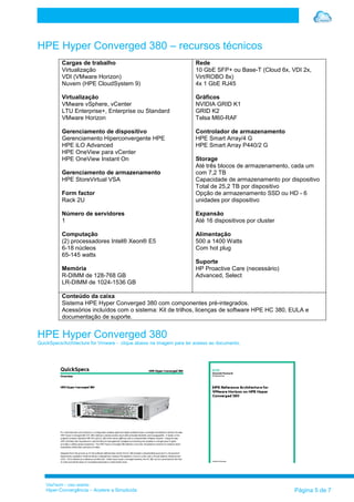 VilaTechl – Uso restrito
Hiper-Convergência – Acelere a Simplicida Página 5 de 7
HPE Hyper Converged 380 – recursos técnicos
Cargas de trabalho
Virtualização
VDI (VMware Horizon)
Nuvem (HPE CloudSystem 9)
Virtualização
VMware vSphere, vCenter
LTU Enterprise+, Enterprise ou Standard
VMware Horizon
Gerenciamento de dispositivo
Gerenciamento Hiperconvergente HPE
HPE iLO Advanced
HPE OneView para vCenter
HPE OneView Instant On
Gerenciamento de armazenamento
HPE StoreVirtual VSA
Form factor
Rack 2U
Número de servidores
1
Computação
(2) processadores Intel® Xeon® E5
6-18 núcleos
65-145 watts
Memória
R-DIMM de 128-768 GB
LR-DIMM de 1024-1536 GB
Rede
10 GbE SFP+ ou Base-T (Cloud 6x, VDI 2x,
Virt/ROBO 8x)
4x 1 GbE RJ45
Gráficos
NVIDIA GRID K1
GRID K2
Telsa M60-RAF
Controlador de armazenamento
HPE Smart Array/4 G
HPE Smart Array P440/2 G
Storage
Até três blocos de armazenamento, cada um
com 7,2 TB
Capacidade de armazenamento por dispositivo
Total de 25,2 TB por dispositivo
Opção de armazenamento SSD ou HD - 6
unidades por dispositivo
Expansão
Até 16 dispositivos por cluster
Alimentação
500 a 1400 Watts
Com hot plug
Suporte
HP Proactive Care (necessário)
Advanced, Select
Conteúdo da caixa
Sistema HPE Hyper Converged 380 com componentes pré-integrados.
Acessórios incluídos com o sistema: Kit de trilhos, licenças de software HPE HC 380, EULA e
documentação de suporte.
HPE Hyper Converged 380
QuickSpecs/Architecture for Vmware - clique abaixo na imagem para ter acesso ao documento.
 