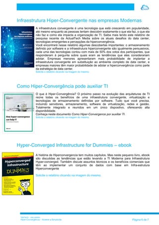 VilaTechl – Uso restrito
Hiper-Convergência – Acelere a Simplicida Página 6 de 7
Infraestrutura Hiper-Convergente nas empresas Modernas
A infraestrutura convergente é uma tecnologia que está crescendo em popularidade,
até mesmo enquanto as pessoas tentam descobrir exatamente o que ela faz, o que ela
não faz e como ela impacta a organização de TI. Saiba mais lendo este relatório de
pesquisa recente da ActualTech Media sobre os atuais desafios do data center,
tecnologias emergentes e percepções da hiperconvergência.
Você encontrará nesse relatório algumas descobertas importantes: o armazenamento
definido por software e a infraestrutura hiperconvergente são igualmente persuasivos,
cada uma das tecnologias contou com mais de 50% dos votos dos participantes, que
responderam à pergunta sobre quais eram as tendências que eles considerariam
adotar. Empresas menores apresentaram mais probabilidade de implantar a
infraestrutura convergente em substituição ao ambiente completo de data center, e
empresas maiores têm maior probabilidade de adotar a hiperconvergência como parte
da estratégia de data center.
Solicite o relatório clicando na imagem do mesmo.
Como Hiper-Convergência pode auxiliar TI
O que é Hiper-Convergência? O próximo passo na evolução das arquiteturas de TI
reúne todas os benefícios de uma infraestrutura convergente, virtualização e
tecnologias de armazenamento definidas por software. Tudo que você precisa,
incluindo servidores, armazenamento, software de virtualização, redes e gestão.
Totalmente integrado e reunidos em um único dispositivo, oferecendo alta
disponibilidade.
Conheça neste documento Como Hiper-Convergence por auxiliar TI.
Solicite o relatório clicando na imagem do mesmo.
Hyper-Converged Infrastructure for Dummies – ebook
A história de Hiperconvergencia tem muitos capítulos. Mas neste pequeno livro, ebook
são discutidas as tendências que estão levando a TI Moderna para Infraestrutura
Hyper-converged. Também discute assuntos técnicos e os benefícios comerciais que
têm ao implementar um conjunto de dados com base em Infra-estrutura
Hiperconvergente
Solicite o relatório clicando na imagem do mesmo.
 