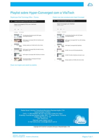 VilaTechl – Uso restrito
Hiper-Convergência – Acelere a Simplicida Página 7 de 7
Playlist sobre Hyper-Converged com a VilaTech
Playlist para Chief Technology Office – Técnica Playlist mais mais conceitual sobre Hyper-Converged
Clique nas imagens para assistir as playlists.
Copyright 2016 VilaTech Consultoria Serviços e Representação LTDA
 
