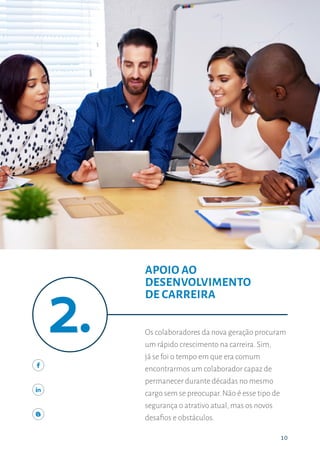 1010
APOIO AO DESENVOLVIMENTO DE CARREIRA
Os colaboradores da nova geração procuram
um rápido crescimento na carreira. Sim,
já se foi o tempo em que era comum
encontrarmos um colaborador capaz de
permanecer durante décadas no mesmo
cargo sem se preocupar. Não é esse tipo de
segurança o atrativo atual, mas os novos
desafios e obstáculos.
APOIO AO
DESENVOLVIMENTO
DE CARREIRA
 