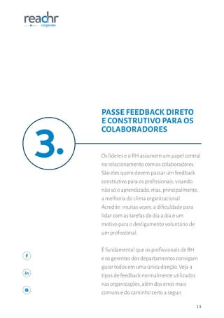 1313
Os líderes e o RH assumem um papel central
no relacionamento com os colaboradores.
São eles quem devem passar um feedback
construtivo para os profissionais, visando
não só o aprendizado, mas, principalmente,
a melhoria do clima organizacional.
Acredite: muitas vezes, a dificuldade para
lidar com as tarefas do dia a dia é um
motivo para o desligamento voluntário de
um profissional.
É fundamental que os profissionais de RH
e os gerentes dos departamentos consigam
guiar todos em uma única direção. Veja 4
tipos de feedback normalmente utilizados
nas organizações, além dos erros mais
comuns e do caminho certo a seguir.
PASSE FEEDBACK DIRETO
E CONSTRUTIVO PARA OS
COLABORADORES
 