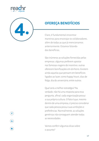 1717
Claro, é fundamental encontrar
maneiras para encorajar os colaboradores,
além de todas as que já mencionamos
anteriormente. Estamos falando
dos benefícios.
São inúmeras as soluções fornecidas pelas
empresas: algumas preferem apostar
nas famosas viagens de incentivo; outras
oferecem bonificações em dinheiro. Existem
ainda aquelas que pensam em benefícios
ligados ao lazer, como happy hours, dias de
folga, dia do aniversário, entre outros.
Qual será a melhor estratégia? Na
verdade, não há uma resposta para essa
pergunta, afinal, cada organização possui
a sua própria cultura. O fato é que, mesmo
dentro de uma empresa, é preciso considerar
que cada pessoa possui suas ambições e
preferências. Normalmente, as soluções
genéricas não conseguem atender todas
as necessidades.
Vamos conferir algumas dicas sobre
o assunto?
OFEREÇA BENEFÍCIOS
 