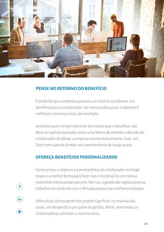 18
OFEREÇA BENEFÍCIOS
18
PENSE NO RETORNO DO BENEFÍCIO
É evidente que a empresa procura um retorno ao oferecer um
benefício para o colaborador. Na maioria dos casos, o objetivo é
melhorar o motivacional, por exemplo.
Acontece que é sempre bom ter em mente que o benefício não
deve ser apenas pensado como uma forma de reverter a decisão do
colaborador de deixar a empresa momentaneamente, mas, sim,
fazer com que ele almeje uma permanência de longo prazo.
OFEREÇA BENEFÍCIOS PERSONALIZADOS
Como vimos,o objetivo é a permanência do colaborador no longo
prazo,e a melhor forma para fazer isso é incentivá-lo com bônus
realmente interessantes para ele.Por isso,a gestão do negócio precisa
trabalhar em conjunto com o RH para pensar nas melhores soluções.
Além disso, bônus genéricos podem significar, na maioria dos
casos, um desperdício por parte da gestão, afinal, nem todos os
colaboradores almejam a mesma coisa.
 