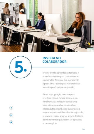 20
INVISTA NO COLABORADOR
20
Investir em treinamentos certamente é
uma das maneiras para conquistar um
colaborador. Acontece que, novamente,
é preciso ficar atento para não encontrar
soluções genéricas para a questão.
Para a nova geração, nem sempre o
investimento em cursos, por exemplo,
é melhor saída. O ideal é buscar uma
alternativa que realmente atenda as
necessidades de ambos os lados, tanto a
empresa quanto colaborador. Para ajudá-lo,
resolvemos trazer, a seguir, alguns dos tipos
de treinamentos que podem ser aplicados
no seu negócio.
INVISTA NO
COLABORADOR
 