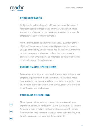 21
INVISTA NO COLABORADOR
21
RODÍZIO DE PAPÉIS
O objetivo do rodízio de papéis, além de treinar o colaborador, é
fazer com que ele conheça toda a empresa. O funcionamento é
simples: o profissional precisa passar por uma série de setores da
empresa para conhecê-la por completo.
Normalmente, esse tipo de alternativa é usada quando o grande
objetivo é formar novos líderes nos estágios iniciais de carreira
(estágio e trainee). Quando o rodízio não for possível, outra forma
de fazer com que o profissional conheça bem a empresa é a
estruturação de um programa de integração do novo colaborador,
mostrando o papel de todas as áreas.
CURSOS ON-LINE E PRESENCIAIS
Como vimos, esse pode ser um grande investimento feito pela sua
empresa, o que também ajuda a diminuir a rotatividade. Mas é
bom avaliar se esse tipo de atividade realmente é compatível com
as ambições dos colaboradores. Sem dúvida, essa é uma forma de
treiná-los com alto rendimento.
PROGRAMA DE COACHING
Nesse tipo de treinamento, os gestores e os profissionais mais
experientes se tornam verdadeiros tutores dos novatos. Essa é uma
forma de sempre reciclar o conhecimento entre os profissionais,
funcionando não só como um incentivo para o bom trabalho, mas
também como um excelente tipo de treinamento.
 