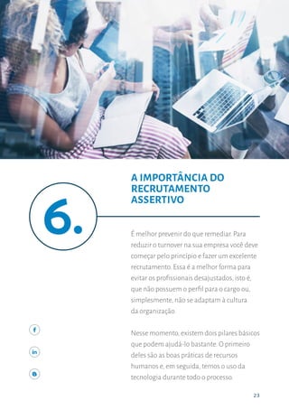 23
A IMPORTÂNCIA DO RECRUTAMENTO ASSERTIVO
23
É melhor prevenir do que remediar. Para
reduzir o turnover na sua empresa você deve
começar pelo princípio e fazer um excelente
recrutamento. Essa é a melhor forma para
evitar os profissionais desajustados, isto é,
que não possuem o perfil para o cargo ou,
simplesmente, não se adaptam à cultura
da organização.
Nesse momento,existem dois pilares básicos
que podem ajudá-lo bastante. O primeiro
deles são as boas práticas de recursos
humanos e, em seguida, temos o uso da
tecnologia durante todo o processo.
A IMPORTÂNCIA DO
RECRUTAMENTO
ASSERTIVO
 