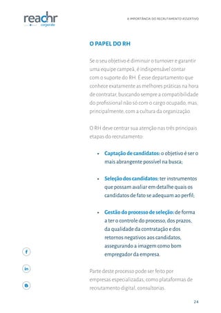24
A IMPORTÂNCIA DO RECRUTAMENTO ASSERTIVO
24
O PAPEL DO RH
Se o seu objetivo é diminuir o turnover e garantir
uma equipe campeã, é indispensável contar
com o suporte do RH. É esse departamento que
conhece exatamente as melhores práticas na hora
de contratar, buscando sempre a compatibilidade
do profissional não só com o cargo ocupado, mas,
principalmente, com a cultura da organização.
O RH deve centrar sua atenção nas três principais
etapas do recrutamento:
ʝʝ Captação de candidatos: o objetivo é ser o
mais abrangente possível na busca;
ʝʝ Seleção dos candidatos: ter instrumentos
que possam avaliar em detalhe quais os
candidatos de fato se adequam ao perfil;
ʝʝ Gestão do processo de seleção: de forma
a ter o controle do processo,dos prazos,
da qualidade da contratação e dos
retornos negativos aos candidatos,
assegurando a imagem como bom
empregador da empresa.
Parte deste processo pode ser feito por
empresas especializadas, como plataformas de
recrutamento digital, consultorias.
 