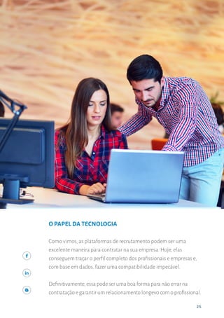 25
A IMPORTÂNCIA DO RECRUTAMENTO ASSERTIVO
25
O PAPEL DA TECNOLOGIA
Como vimos, as plataformas de recrutamento podem ser uma
excelente maneira para contratar na sua empresa. Hoje, elas
conseguem traçar o perfil completo dos profissionais e empresas e,
com base em dados, fazer uma compatibilidade impecável.
Definitivamente,essa pode ser uma boa forma para não errar na
contratação e garantir um relacionamento longevo com o profissional.
 