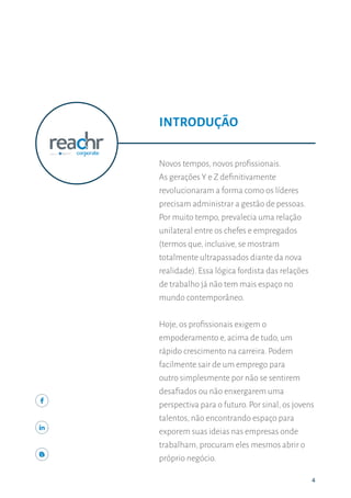 444
Novos tempos, novos profissionais.
As gerações Y e Z definitivamente
revolucionaram a forma como os líderes
precisam administrar a gestão de pessoas.
Por muito tempo, prevalecia uma relação
unilateral entre os chefes e empregados
(termos que, inclusive, se mostram
totalmente ultrapassados diante da nova
realidade). Essa lógica fordista das relações
de trabalho já não tem mais espaço no
mundo contemporâneo.
Hoje, os profissionais exigem o
empoderamento e, acima de tudo, um
rápido crescimento na carreira. Podem
facilmente sair de um emprego para
outro simplesmente por não se sentirem
desafiados ou não enxergarem uma
perspectiva para o futuro. Por sinal, os jovens
talentos, não encontrando espaço para
exporem suas ideias nas empresas onde
trabalham, procuram eles mesmos abrir o
próprio negócio.
INTRODUÇÃO
 