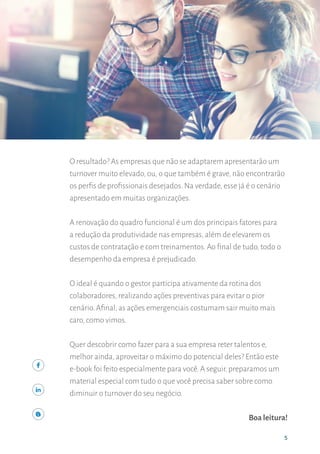 55
INTRODUÇÃO
5
O resultado? As empresas que não se adaptarem apresentarão um
turnover muito elevado, ou, o que também é grave, não encontrarão
os perfis de profissionais desejados. Na verdade, esse já é o cenário
apresentado em muitas organizações.
A renovação do quadro funcional é um dos principais fatores para
a redução da produtividade nas empresas, além de elevarem os
custos de contratação e com treinamentos. Ao final de tudo, todo o
desempenho da empresa é prejudicado.
O ideal é quando o gestor participa ativamente da rotina dos
colaboradores, realizando ações preventivas para evitar o pior
cenário. Afinal, as ações emergenciais costumam sair muito mais
caro, como vimos.
Quer descobrir como fazer para a sua empresa reter talentos e,
melhor ainda, aproveitar o máximo do potencial deles? Então este
e-book foi feito especialmente para você. A seguir, preparamos um
material especial com tudo o que você precisa saber sobre como
diminuir o turnover do seu negócio.
Boa leitura!
 
