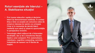 Roluri esențiale ale liderului –
A. Stabilizarea situației
• Prin luarea măsurilor rapide și decisive
liderii își demonstrează reziliența. În același
timp e bine ca aceștia să comunice calea de
urmat și viziunea lor pentru ce urmează.
Chiar și în momente de derută liderii
rezilienți sunt alerți și observă oportunitățile
în perspectiva revenirii.
• Tehnologia oferă mijlocul de a întrevedea
tendințele, dar și de a transforma fiecare
fațetă a unei companii. Prin automatizare,
robotizare, cognitive computing, sarcinile
îndeplinite de oameni vor fi făcute de
mașini.
 