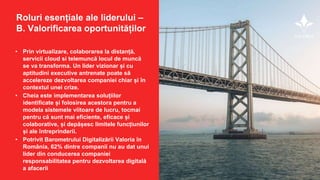 • Prin virtualizare, colaborarea la distanță,
servicii cloud si telemuncă locul de muncă
se va transforma. Un lider vizionar și cu
aptitudini executive antrenate poate să
accelereze dezvoltarea companiei chiar și în
contextul unei crize.
• Cheia este implementarea soluțiilor
identificate și folosirea acestora pentru a
modela sistemele viitoare de lucru, tocmai
pentru că sunt mai eficiente, eficace și
colaborative, și depășesc limitele funcțiunilor
și ale întreprinderii.
• Potrivit Barometrului Digitalizării Valoria în
România, 62% dintre companii nu au dat unui
lider din conducerea companiei
responsabilitatea pentru dezvoltarea digitală
a afacerii
Roluri esențiale ale liderului –
B. Valorificarea oportunităților
 