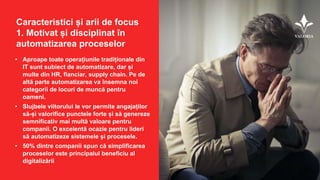Caracteristici și arii de focus
1. Motivat și disciplinat în
automatizarea proceselor
• Aproape toate operațiunile tradiționale din
IT sunt subiect de automatizare, dar și
multe din HR, fianciar, supply chain. Pe de
altă parte automatizarea va însemna noi
categorii de locuri de muncă pentru
oameni.
• Slujbele viitorului le vor permite angajaților
să-și valorifice punctele forte și să genereze
semnificativ mai multă valoare pentru
companii. O excelentă ocazie pentru lideri
să automatizeze sistemele și procesele.
• 50% dintre companii spun că simplificarea
proceselor este principalul beneficiu al
digitalizării
 
