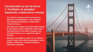 • Unul dintre primele puncte de început în
demersul de digitalizare a unei companii
este adoptarea sistemelor colaborative
virtuale de lucru.
• Altă dată mai scumpe, mai puțin performante
și mai puține, astăzi, sistemele colaborative
virtuale de lucru sunt deloc scumpe, mult
mai performante și cu o gamă de opțiuni
diversă.
• Selecția și investiția nu doar că vor diminua
riscul în cazul unei astfel de pandemii, dar ar
facilita colaborarea, revenirea rapidă și
reducerea costurilor.
Caracteristici și arii de focus
3. Facilitator al adoptării
sistemelor colaborative virtuale
 