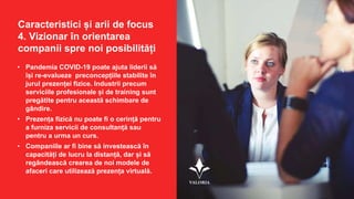 Caracteristici și arii de focus
4. Vizionar în orientarea
companii spre noi posibilități
• Pandemia COVID-19 poate ajuta liderii să
își re-evalueze preconcepțiile stabilite în
jurul prezenței fizice. Industrii precum
serviciile profesionale și de training sunt
pregătite pentru această schimbare de
gândire.
• Prezența fizică nu poate fi o cerință pentru
a furniza servicii de consultanță sau
pentru a urma un curs.
• Companiile ar fi bine să investească în
capacități de lucru la distanță, dar și să
regândească crearea de noi modele de
afaceri care utilizează prezența virtuală.
 