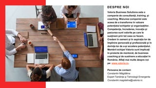 DESPRE NOI
Valoria Business Solutions este o
companie de consultanță, training, și
coaching. Misiunea companiei este
aceea de a transforma în valoare
potențialul echipelor și organizațiilor.
Competența, încrederea, inovația și
pasiunea sunt valorile pe care le
susținem prin tot ceea ce facem.
Credem în oameni și în aspirația lor de
împlinire personală și profesională și în
dorința lor de a-și accelera potențialul.
Membrii echipei Valoria sunt implicați
în proiecte de mentorat, de business
coaching și de sustinere a educației în
România. Aflați mai multe despre noi
pe: www.valoria.ro.
Persoana de contact:
Constantin Măgdălina
Expert Tendințe și Tehnologii Emergente
Constantin.magdalina@valoria.ro
 