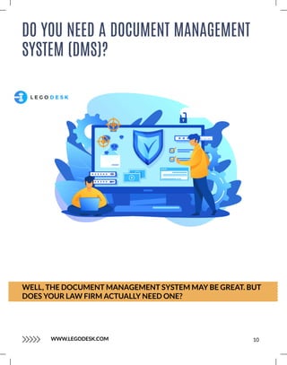 DO YOU NEED A DOCUMENT MANAGEMENT
SYSTEM (DMS)?
WELL, THE DOCUMENT MANAGEMENT SYSTEM MAY BE GREAT. BUT
DOES YOUR LAW FIRM ACTUALLY NEED ONE?
10
WWW.LEGODESK.COM
 