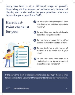 Every law ﬁrm is at a different stage of growth.
Depending on the amount of information, number of
clients, and stakeholders in your practice, you may
determine your need for a DMS.
11
Do you or your colleagues spend a lot of
time looking for important documents
regularly?
Do you think your law ﬁrm is heavily
dependent on legal assistants?
Do you have a room full of ofﬁce
cabinets that contain case ﬁles in them?
Do you think, you would run out of
business if a ﬁre broke out in your
ofﬁce?
Do you feel work from home is a
challenging concept for you as you need
to be ofﬁce to get work done?
If the answer to most of these questions was a big “YES”, then it is time
for you to look for a Document Management Software for your law ﬁrm.
Here is a 5-
Point checklist
for you:
WWW.LEGODESK.COM
 
