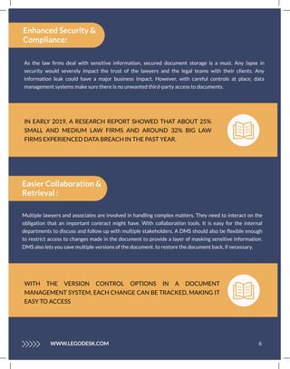 IN EARLY 2019, A RESEARCH REPORT SHOWED THAT ABOUT 25%
SMALL AND MEDIUM LAW FIRMS AND AROUND 32% BIG LAW
FIRMS EXPERIENCED DATA BREACH IN THE PAST YEAR.
As the law ﬁrms deal with sensitive information, secured document storage is a must. Any lapse in
security would severely impact the trust of the lawyers and the legal teams with their clients. Any
information leak could have a major business impact. However, with careful controls at place, data
management systems make sure there is no unwanted third-party access to documents.
Enhanced Security &
Compliance:
6
WWW.LEGODESK.COM
Easier Collaboration &
Retrieval :
Multiple lawyers and associates are involved in handling complex matters. They need to interact on the
obligation that an important contract might have. With collaboration tools. It is easy for the internal
departments to discuss and follow up with multiple stakeholders. A DMS should also be ﬂexible enough
to restrict access to changes made in the document to provide a layer of masking sensitive information.
DMS also lets you save multiple versions of the document. to restore the document back, if necessary.
WITH THE VERSION CONTROL OPTIONS IN A DOCUMENT
MANAGEMENT SYSTEM, EACH CHANGE CAN BE TRACKED, MAKING IT
EASY TO ACCESS
 