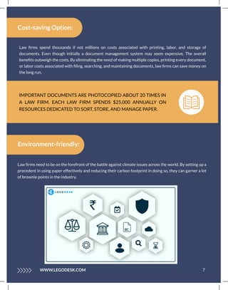 IMPORTANT DOCUMENTS ARE PHOTOCOPIED ABOUT 20 TIMES IN
A LAW FIRM. EACH LAW FIRM SPENDS $25,000 ANNUALLY ON
RESOURCES DEDICATED TO SORT, STORE, AND MANAGE PAPER.
Law ﬁrms spend thousands if not millions on costs associated with printing, labor, and storage of
documents. Even though initially a document management system may seem expensive. The overall
beneﬁts outweigh the costs. By eliminating the need of making multiple copies, printing every document,
or labor costs associated with ﬁling, searching, and maintaining documents, law ﬁrms can save money on
the long run.
Cost-saving Option:
7
WWW.LEGODESK.COM
Environment-friendly:
Law ﬁrms need to be on the forefront of the battle against climate issues across the world. By setting up a
precedent in using paper effectively and reducing their carbon footprint in doing so, they can garner a lot
of brownie points in the industry.
 