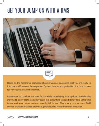 GET YOUR JUMP ON WITH A DMS
Based on the factors we discussed above, if you are convinced that you are ready to
introduce a Document Management System into your organization, it’s time to look
for various options in the market.
Remember to consider the cost factor while shortlisting your options. Additionally,
moving to a new technology may seem like a daunting task and it may take some time
to convert your paper archive into digital format. That’s why, ensure your DMS
service provider provides a robust support level to make the transition easier.
WWW.LEGODESK.COM 9
 