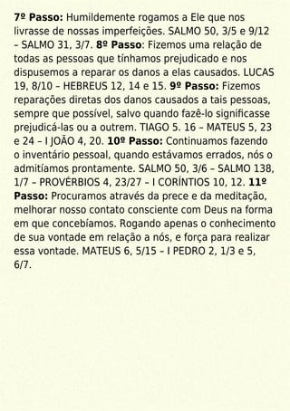 7º Passo: Humildemente rogamos a Ele que nos
livrasse de nossas imperfeições. SALMO 50, 3/5 e 9/12
– SALMO 31, 3/7. 8º Passo: Fizemos uma relação de
todas as pessoas que tínhamos prejudicado e nos
dispusemos a reparar os danos a elas causados. LUCAS
19, 8/10 – HEBREUS 12, 14 e 15. 9º Passo: Fizemos
reparações diretas dos danos causados a tais pessoas,
sempre que possível, salvo quando fazê-lo signiﬁcasse
prejudicá-las ou a outrem. TIAGO 5. 16 – MATEUS 5, 23
e 24 – I JOÃO 4, 20. 10º Passo: Continuamos fazendo
o inventário pessoal, quando estávamos errados, nós o
admitíamos prontamente. SALMO 50, 3/6 – SALMO 138,
1/7 – PROVÉRBIOS 4, 23/27 – I CORÍNTIOS 10, 12. 11º
Passo: Procuramos através da prece e da meditação,
melhorar nosso contato consciente com Deus na forma
em que concebíamos. Rogando apenas o conhecimento
de sua vontade em relação a nós, e força para realizar
essa vontade. MATEUS 6, 5/15 – I PEDRO 2, 1/3 e 5,
6/7.
 