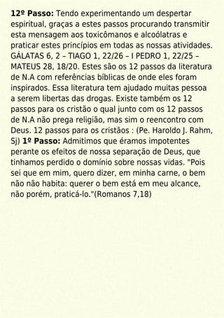 12º Passo: Tendo experimentando um despertar
espiritual, graças a estes passos procurando transmitir
esta mensagem aos toxicômanos e alcoólatras e
praticar estes princípios em todas as nossas atividades.
GÁLATAS 6, 2 – TIAGO 1, 22/26 – I PEDRO 1, 22/25 –
MATEUS 28, 18/20. Estes são os 12 passos da literatura
de N.A com referências bíblicas de onde eles foram
inspirados. Essa literatura tem ajudado muitas pessoa
a serem libertas das drogas. Existe também os 12
passos para os cristão o qual junto com os 12 passos
de N.A não prega religião, mas sim o reencontro com
Deus. 12 passos para os cristãos : (Pe. Haroldo J. Rahm,
Sj) 1º Passo: Admitimos que éramos impotentes
perante os efeitos de nossa separação de Deus, que
tinhamos perdido o domínio sobre nossas vidas. "Pois
sei que em mim, quero dizer, em minha carne, o bem
não não habita: querer o bem está em meu alcance,
não porém, praticá-lo."(Romanos 7,18)
 
