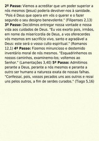 2º Passo: Viemos a acreditar que um poder superior a
nós mesmos (Jesus) poderia devolver-nos à sanidade.
"Pois é Deus que opera em vós o querer e o fazer
segundo o seu designo benevolente." (Filipenses 2,13)
3º Passo: Decidimos entregar nossa vontade e nossa
vida aos cuidados de Deus. "Eu vos exorto pois, irmãos,
em nome da misericordia de Deus, a vos oferecerdes
vós mesmos em sacrifício vivo, santo e agradável a
Deus: este será o vosso culto espiritual." (Romanos
12,1) 4º Passo: Fizemos minuncioso e destemido
inventário moral de nós mesmos. "Esquadrinhemos os
nossos caminhos, examinemo-los; voltemos ao
Senhor." (Lamentações 3,40) 5º Passo: Admitimos
perante a Deus, perante a nós mesmos e perante a
outro ser humano a natureza exata de nossas falhas.
"Confessai, pois, vossos pecados uns aos outros e rezai
uns pelos outros, a ﬁm de serdes curados." (Tiago 5,16)
 