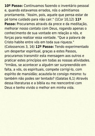 10º Passo: Continuamos fazendo o inventário pessoal
e, quando estavamos errados, nós o admitiamos
prontamente. "Assim, pois, aquele que pensa estar de
pé tome cuidado para não cair." (1Cor 10,12) 11º
Passo: Procuramos através da prece e da meditação,
melhorar nosso contato com Deus, rogando apenas o
conhecimento de sua vontade em relação a nós, e
forças para realizar essa vontade. "Que a palavra de
Cristo habite entre vós em toda sua riqueza."
(Colossences 3, 16) 12º Passo: Tendo experimentado
um despertar espiritual, graças a estes Passos,
procuramos transmitir esta mensagem aos outros e
praticar estes princípios em todas as nossas atividades.
"Irmãos, se acontecer a alguém ser surpreendido em
falta, a vós, os espirituais, compete corrigí-lo, com
espírito de mansidão; acautela-te consigo mesmo: tu
também não podes ser tentado? (Galatas 6,1) Através
dessa literaturas e a bíblia eu me reencontrei com
Deus e tenho vivido o melhor em minha vida.
 