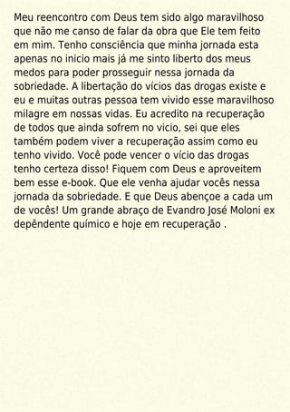 Meu reencontro com Deus tem sido algo maravilhoso
que não me canso de falar da obra que Ele tem feito
em mim. Tenho consciência que minha jornada esta
apenas no inicio mais já me sinto liberto dos meus
medos para poder prosseguir nessa jornada da
sobriedade. A libertação do vícios das drogas existe e
eu e muitas outras pessoa tem vivido esse maravilhoso
milagre em nossas vidas. Eu acredito na recuperação
de todos que ainda sofrem no vicio, sei que eles
também podem viver a recuperação assim como eu
tenho vivido. Você pode vencer o vício das drogas
tenho certeza disso! Fiquem com Deus e aproveitem
bem esse e-book. Que ele venha ajudar vocês nessa
jornada da sobriedade. E que Deus abençoe a cada um
de vocês! Um grande abraço de Evandro José Moloni ex
depêndente químico e hoje em recuperação .
 