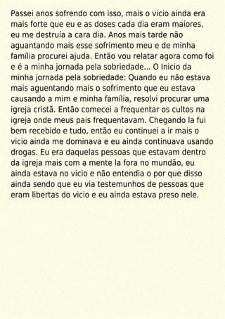 Passei anos sofrendo com isso, mais o vicio ainda era
mais forte que eu e as doses cada dia eram maiores,
eu me destruía a cara dia. Anos mais tarde não
aguantando mais esse sofrimento meu e de minha
família procurei ajuda. Então vou relatar agora como foi
e é a minha jornada pela sobriedade... O Inicio da
minha jornada pela sobriedade: Quando eu não estava
mais aguentando mais o sofrimento que eu estava
causando a mim e minha família, resolvi procurar uma
igreja cristã. Então comecei a frequentar os cultos na
igreja onde meus pais frequentavam. Chegando la fui
bem recebido e tudo, então eu continuei a ir mais o
vicio ainda me dominava e eu ainda continuava usando
drogas. Eu era daquelas pessoas que estavam dentro
da igreja mais com a mente la fora no mundão, eu
ainda estava no vicio e não entendia o por que disso
ainda sendo que eu via testemunhos de pessoas que
eram libertas do vicio e eu ainda estava preso nele.
 
