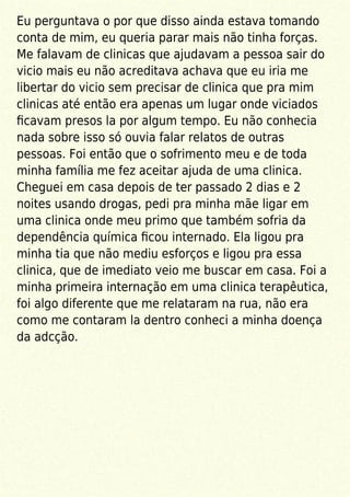 Eu perguntava o por que disso ainda estava tomando
conta de mim, eu queria parar mais não tinha forças.
Me falavam de clinicas que ajudavam a pessoa sair do
vicio mais eu não acreditava achava que eu iria me
libertar do vicio sem precisar de clinica que pra mim
clinicas até então era apenas um lugar onde viciados
ﬁcavam presos la por algum tempo. Eu não conhecia
nada sobre isso só ouvia falar relatos de outras
pessoas. Foi então que o sofrimento meu e de toda
minha família me fez aceitar ajuda de uma clinica.
Cheguei em casa depois de ter passado 2 dias e 2
noites usando drogas, pedi pra minha mãe ligar em
uma clinica onde meu primo que também sofria da
dependência química ﬁcou internado. Ela ligou pra
minha tia que não mediu esforços e ligou pra essa
clinica, que de imediato veio me buscar em casa. Foi a
minha primeira internação em uma clinica terapêutica,
foi algo diferente que me relataram na rua, não era
como me contaram la dentro conheci a minha doença
da adcção.
 