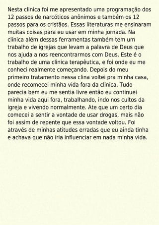 Nesta clinica foi me apresentado uma programação dos
12 passos de narcóticos anônimos e também os 12
passos para os cristãos. Essas literaturas me ensinaram
muitas coisas para eu usar em minha jornada. Na
clinica além dessas ferramentas também tem um
trabalho de igrejas que levam a palavra de Deus que
nos ajuda a nos reencontrarmos com Deus. Este é o
trabalho de uma clinica terapêutica, e foi onde eu me
conheci realmente começando. Depois do meu
primeiro tratamento nessa clina voltei pra minha casa,
onde recomecei minha vida fora da clinica. Tudo
parecia bem eu me sentia livre então eu continuei
minha vida aqui fora, trabalhando, indo nos cultos da
igreja e vivendo normalmente. Ate que um certo dia
comecei a sentir a vontade de usar drogas, mais não
foi assim de repente que essa vontade voltou. Foi
através de minhas atitudes erradas que eu ainda tinha
e achava que não iria inﬂuenciar em nada minha vida.
 