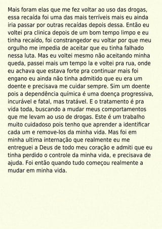 Mais foram elas que me fez voltar ao uso das drogas,
essa recaída foi uma das mais terríveis mais eu ainda
iria passar por outras recaídas depois dessa. Então eu
voltei pra clinica depois de um bom tempo limpo e eu
tinha recaído, foi constrangedor eu voltar por que meu
orgulho me impedia de aceitar que eu tinha falhado
nessa luta. Mas eu voltei mesmo não aceitando minha
queda, passei mais um tempo la e voltei pra rua, onde
eu achava que estava forte pra continuar mais foi
engano eu ainda não tinha admitido que eu era um
doente e precisava me cuidar sempre. Sim um doente
pois a dependência química é uma doença progressiva,
incurável e fatal, mas tratável. E o tratamento é pra
vida toda, buscando a mudar meus comportamentos
que me levam ao uso de drogas. Este é um trabalho
muito cuidadoso pois tenho que aprender a identiﬁcar
cada um e remove-los da minha vida. Mas foi em
minha ultima internação que realmente eu me
entreguei a Deus de todo meu coração e admiti que eu
tinha perdido o controle da minha vida, e precisava de
ajuda. Foi então quando tudo começou realmente a
mudar em minha vida.
 