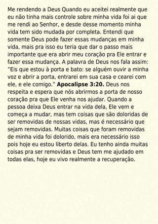 Me rendendo a Deus Quando eu aceitei realmente que
eu não tinha mais controle sobre minha vida foi ai que
me rendi ao Senhor, e desde desse momento minha
vida tem sido mudada por completa. Entendi que
somente Deus pode fazer essas mudanças em minha
vida, mais pra isso eu teria que dar o passo mais
importante que era abrir meu coração pra Ele entrar e
fazer essa mudança. A palavra de Deus nos fala assim:
”Eis que estou à porta e bato: se alguém ouvir a minha
voz e abrir a porta, entrarei em sua casa e cearei com
ele, e ele comigo.” Apocalipse 3:20. Deus nos
respeita e espera que nós abrirmos a porta de nosso
coração pra que Ele venha nos ajudar. Quando a
pessoa deixa Deus entrar na vida dela, Ele vem e
começa a mudar, mas tem coisas que são doloridas de
ser removidas de nossas vidas, mas é necessário que
sejam removidas. Muitas coisas que foram removidas
de minha vida foi dolorido, mais era necessário isso
pois hoje eu estou liberto delas. Eu tenho ainda muitas
coisas pra ser removidas e Deus tem me ajudado em
todas elas, hoje eu vivo realmente a recuperação.
 