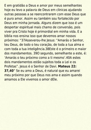 E em gratidão a Deus e amor por meus semelhantes
hoje eu levo a palavra de Deus em clinicas ajudando
outras pessoas a se reencontrarem com esse Deus que
é puro amor. Assim eu também sou fortalecido por
Deus em minha jornada. Alguns dizem que isso é um
despertar espiritual mais chamo de conversão, pois
viver pra Cristo hoje é primordial em minha vida. E a
bíblia nos ensina isso que devemos amar nossos
próximos: “37Asseverou-lhe Jesus: “Amarás o Senhor,
teu Deus, de todo o teu coração, de toda a tua alma e
com toda a tua inteligência.38Este é o primeiro e maior
dos mandamentos. 39O segundo, semelhante a este, é:
‘Amarás o teu próximo como a ti mesmo’.40A estes
dois mandamentos estão sujeitos toda a Lei e os
Profetas”. Jesus é o Senhor de Davi. Mateus 22:
37,40” Se eu amo a Deus, é natural que eu amarei
meu próximo por que Deus nos ama e assim quando
amamos a Ele vivemos o amor dEle.
 