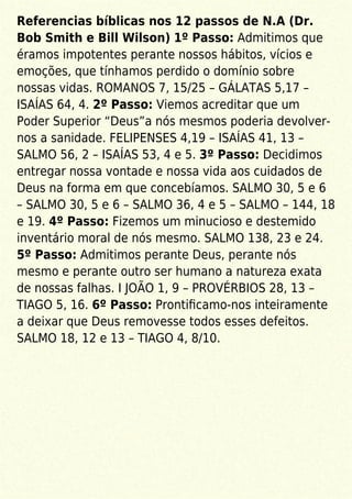 Referencias bíblicas nos 12 passos de N.A (Dr.
Bob Smith e Bill Wilson) 1º Passo: Admitimos que
éramos impotentes perante nossos hábitos, vícios e
emoções, que tínhamos perdido o domínio sobre
nossas vidas. ROMANOS 7, 15/25 – GÁLATAS 5,17 –
ISAÍAS 64, 4. 2º Passo: Viemos acreditar que um
Poder Superior “Deus”a nós mesmos poderia devolver-
nos a sanidade. FELIPENSES 4,19 – ISAÍAS 41, 13 –
SALMO 56, 2 – ISAÍAS 53, 4 e 5. 3º Passo: Decidimos
entregar nossa vontade e nossa vida aos cuidados de
Deus na forma em que concebíamos. SALMO 30, 5 e 6
– SALMO 30, 5 e 6 – SALMO 36, 4 e 5 – SALMO – 144, 18
e 19. 4º Passo: Fizemos um minucioso e destemido
inventário moral de nós mesmo. SALMO 138, 23 e 24.
5º Passo: Admitimos perante Deus, perante nós
mesmo e perante outro ser humano a natureza exata
de nossas falhas. I JOÃO 1, 9 – PROVÉRBIOS 28, 13 –
TIAGO 5, 16. 6º Passo: Prontiﬁcamo-nos inteiramente
a deixar que Deus removesse todos esses defeitos.
SALMO 18, 12 e 13 – TIAGO 4, 8/10.
 