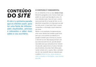CONTEÚDO
DO SITE
O site é a primeira parada
que os clientes usam para
ter uma fonte de informa-
ções atualizadas, precisas
e relevantes e saber mais
sobre o seu escritório.
O CONTEÚDO É FUNDAMENTAL
Em um ambiente on-line ou não, menos é mais.
Mantenha parágrafos curtos. Escreva títulos que
pedem ao usuário que faça alguma coisa, crie
uma chamada à ação. Faça com que o usuário
queira participar de um grupo de foco, ou sim-
plesmente compartilhar um artigo para sua rede
de mídia social. A chave hoje é fazer o usuário
compartilhar a informação e assim disseminar
seu nome.
Manter o site atualizado é fundamental para
atrair novos clientes (isso também ajuda muito
para que o site aumente sua relevância no
google) e também para incentivar os usuários
a retornem ao site. Não esqueça de fazer com
que antes de saírem do site, que eles deixem
seus dados para que você possa enviar newslet-
ter para eles, apesar de ser um pouco mal visto
esta ferramenta, ela ainda é bem efetiva para
manter contato com o usuário. Mas o conteúdo
do site e da newsletter deve ser relevante para
o público, lembre-se disso, pense sempre em
quem irá receber as informações, o que interessa
para eles.
 