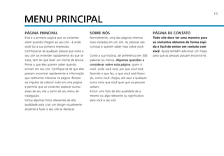 11
PÁGINA PRINCIPAL
Esta é a primeira página que os visitantes
vêem quando chegam ao seu site - é onde
você faz a sua primeira impressão.
Certifique-se de qualquer pessoa que visite o
seu site vai entender rapidamente do que se
trata, sem ter que fazer um monte de leitura.
Pense o que eles querem saber quando
entram em seu site. Certifique-se de que eles
possam encontrar rapidamente a informação
que realmente interessa na página. Resista
ao impulso de colocar tudo em uma página
e permita que os visitantes explorar outras
áreas de seu site a partir do seu menu de
navegação.
Inclua algumas fotos relevantes de alta
qualidade para criar um design visualmente
atraente e fazer o seu site se destacar.
SOBRE NÓS
Normalmente, uma das páginas internas
mais visitadas em um site. As pessoas são
curiosas e querem saber mais sobre você.
Conte a sua história, de preferência em 300
palavras ou menos. Algumas questões a
considerar sobre esta página: quem é
você, onde você está, por que você está
fazendo o que faz, o que você está fazen-
do, como você chegou até aqui e qualquer
outra coisa que você quer que as pessoas
saibam.
Incluir uma foto de alta qualidade de si
mesmo ou algo relevante ou significativo
para você e seu site.
PÁGINA DE CONTATO
Todo site deve ter uma maneira para
os visitantes obterem de forma rápi-
da e facil de entrar em contato com
você. Ajuda também adicionar um mapa
para que as pessoas possam encontrá-lo.
MENU PRINCIPAL
 