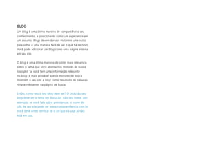 BLOG
Um blog é uma ótima maneira de compartilhar o seu
conhecimento, e posicionar-lo como um especialista em
um assunto. Blogs devem dar aos visitantes uma razão
para voltar e uma maneira fácil de ver o que há de novo.
Você pode adicionar um blog como uma página interna
em seu site.
O blog é uma ótima maneira de obter mais relevancia
sobre o tema que você aborda nos motores de busca
(google). Se você tem uma informação relevante
no blog, é mais provável que os motores de busca
mostrem o seu site e blog como resultado de palavras-
-chave relevantes na página de busca.
Então, como seu o seu blog deve ser? O titulo do seu
blog deve ser o tema em discução, não seu nome, por
exemplo, se você fala sobre previdencia, o nome do
URL de seu site pode ser www.tudoprevidencia.com.br.
Você deve antes verificar se o url que irá usar já não
está em uso.
 